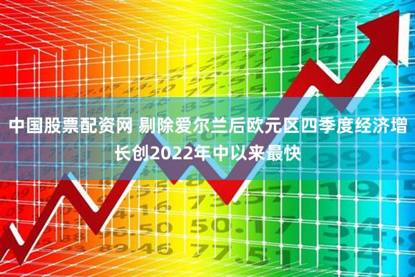 中国股票配资网 剔除爱尔兰后欧元区四季度经济增长创2022年中以来最快