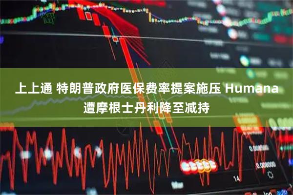 上上通 特朗普政府医保费率提案施压 Humana遭摩根士丹利降至减持