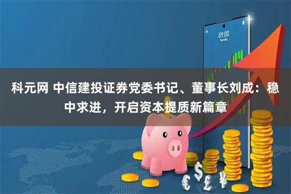 科元网 中信建投证券党委书记、董事长刘成：稳中求进，开启资本提质新篇章