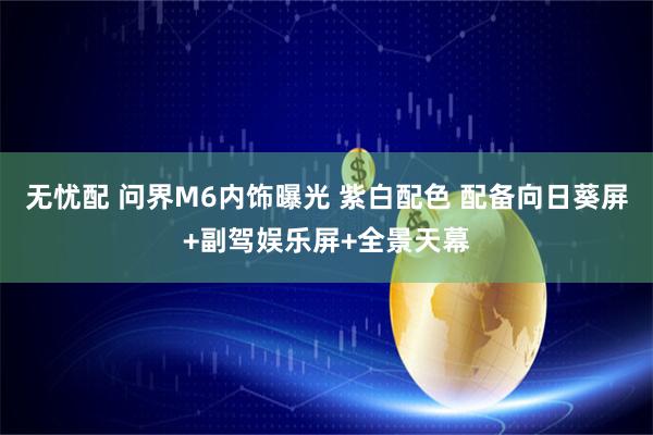 无忧配 问界M6内饰曝光 紫白配色 配备向日葵屏+副驾娱乐屏+全景天幕