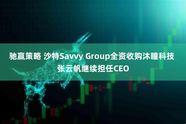 驰赢策略 沙特Savvy Group全资收购沐瞳科技 张云帆继续担任CEO