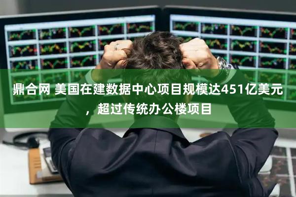 鼎合网 美国在建数据中心项目规模达451亿美元，超过传统办公楼项目