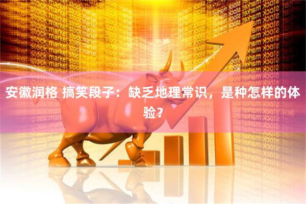 安徽润格 搞笑段子：缺乏地理常识，是种怎样的体验？