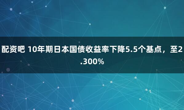 配资吧 10年期日本国债收益率下降5.5个基点，至2.300%