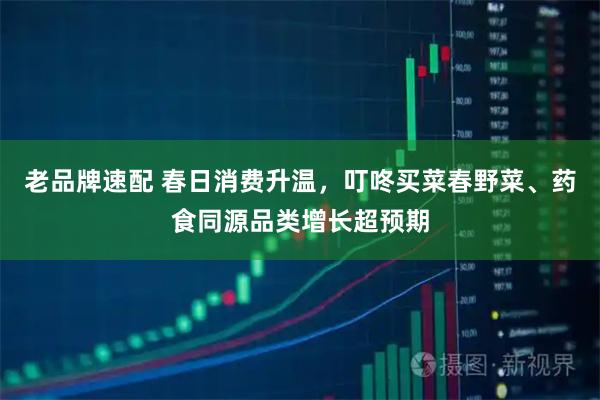 老品牌速配 春日消费升温，叮咚买菜春野菜、药食同源品类增长超预期